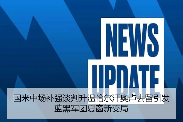 国米中场补强谈判升温恰尔汗奥卢去留引发蓝黑军团夏窗新变局